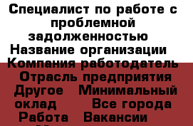 Специалист по работе с проблемной задолженностью › Название организации ­ Компания-работодатель › Отрасль предприятия ­ Другое › Минимальный оклад ­ 1 - Все города Работа » Вакансии   . Мордовия респ.